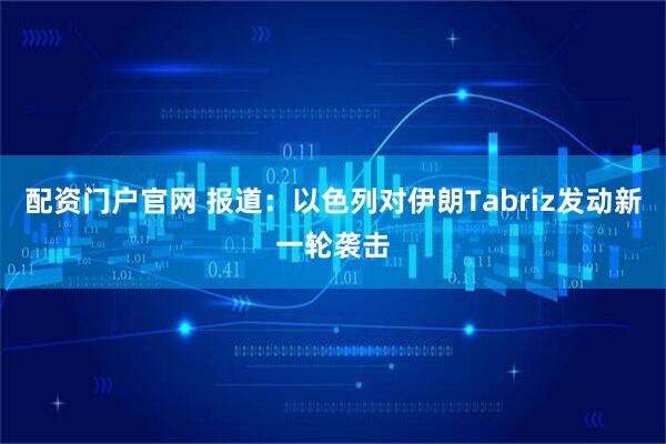 配资门户官网 报道：以色列对伊朗Tabriz发动新一轮袭击