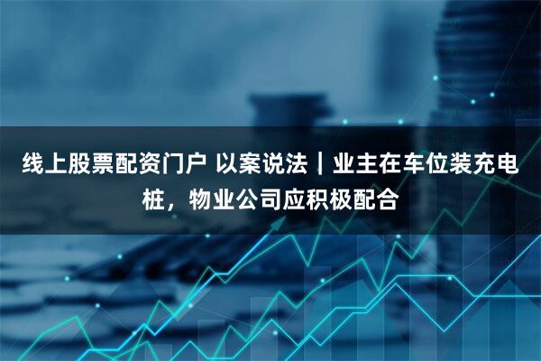 线上股票配资门户 以案说法｜业主在车位装充电桩，物业公司应积极配合