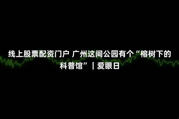线上股票配资门户 广州这间公园有个“榕树下的科普馆”｜爱眼日