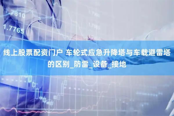 线上股票配资门户 车轮式应急升降塔与车载避雷塔的区别_防雷_设备_接地