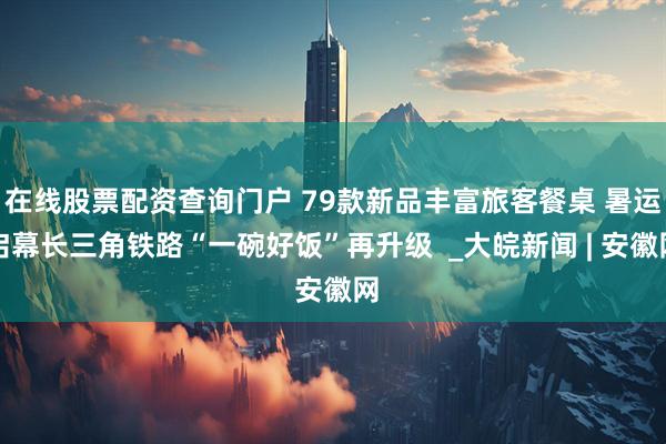在线股票配资查询门户 79款新品丰富旅客餐桌 暑运启幕长三角铁路“一碗好饭”再升级  _大皖新闻 | 安徽网