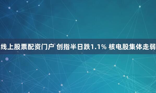线上股票配资门户 创指半日跌1.1% 核电股集体走弱