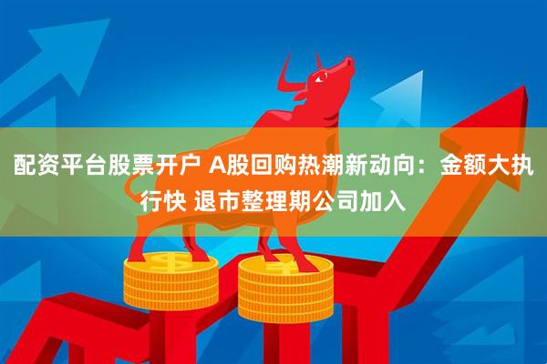 配资平台股票开户 A股回购热潮新动向：金额大执行快 退市整理期公司加入