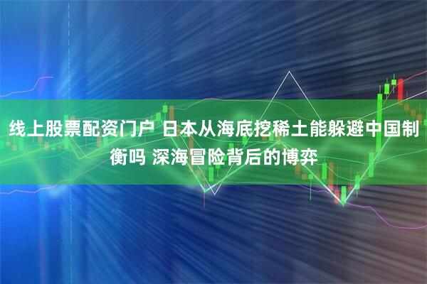 线上股票配资门户 日本从海底挖稀土能躲避中国制衡吗 深海冒险背后的博弈