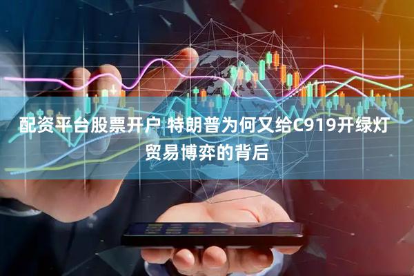 配资平台股票开户 特朗普为何又给C919开绿灯 贸易博弈的背后