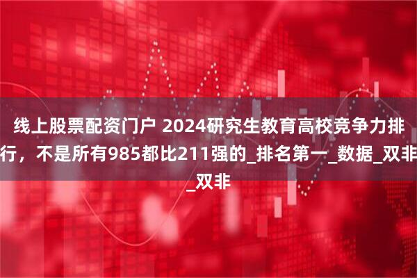 线上股票配资门户 2024研究生教育高校竞争力排行，不是所有985都比211强的_排名第一_数据_双非