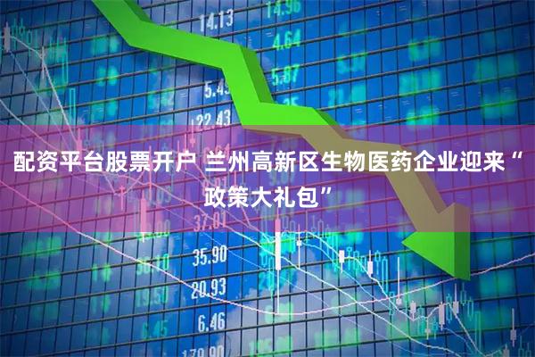 配资平台股票开户 兰州高新区生物医药企业迎来“政策大礼包”
