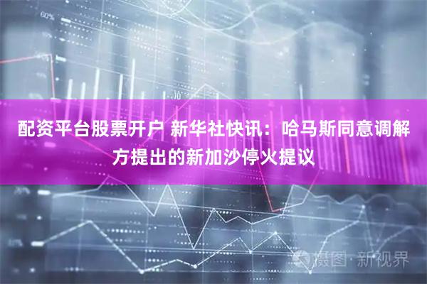 配资平台股票开户 新华社快讯：哈马斯同意调解方提出的新加沙停火提议