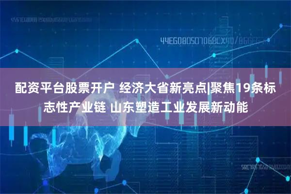 配资平台股票开户 经济大省新亮点|聚焦19条标志性产业链 山东塑造工业发展新动能