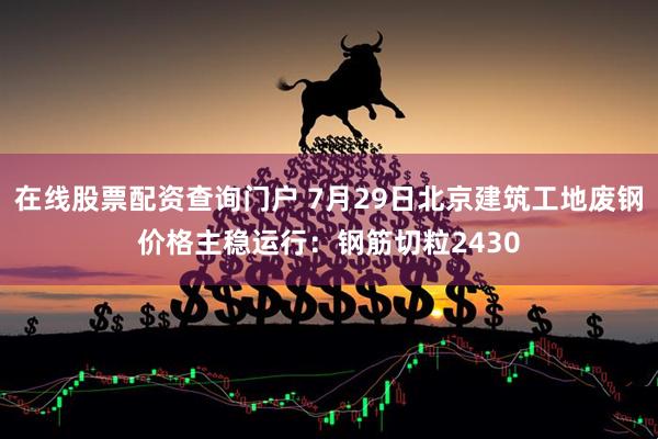 在线股票配资查询门户 7月29日北京建筑工地废钢价格主稳运行：钢筋切粒2430