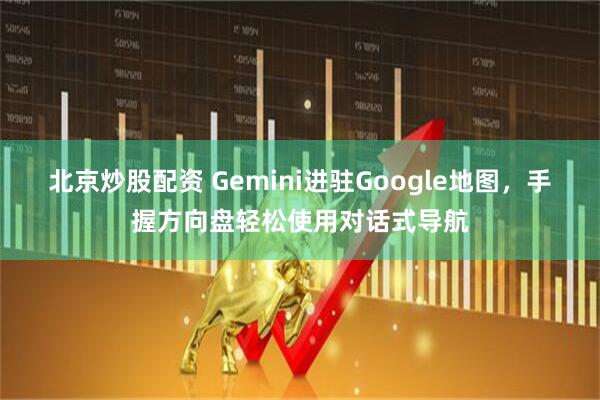 北京炒股配资 Gemini进驻Google地图，手握方向盘轻松使用对话式导航