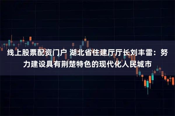 线上股票配资门户 湖北省住建厅厅长刘丰雷：努力建设具有荆楚特色的现代化人民城市