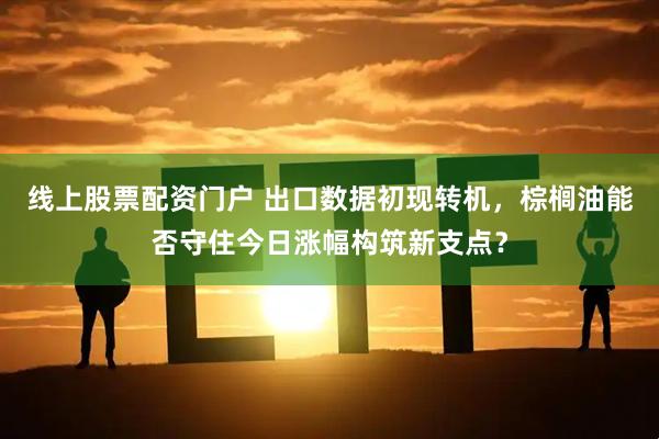 线上股票配资门户 出口数据初现转机，棕榈油能否守住今日涨幅构筑新支点？