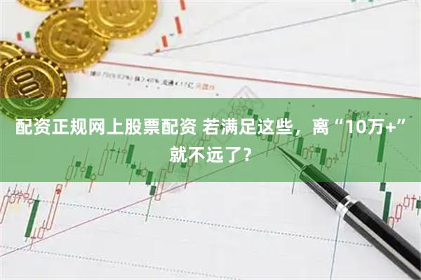 配资正规网上股票配资 若满足这些，离“10万+”就不远了？