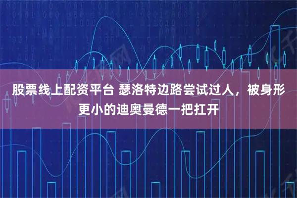 股票线上配资平台 瑟洛特边路尝试过人，被身形更小的迪奥曼德一把扛开